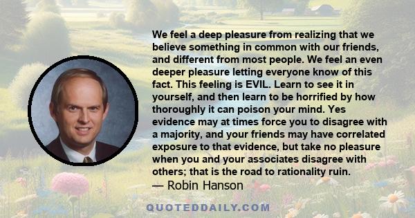 We feel a deep pleasure from realizing that we believe something in common with our friends, and different from most people. We feel an even deeper pleasure letting everyone know of this fact. This feeling is EVIL.