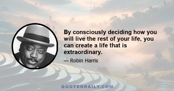 By consciously deciding how you will live the rest of your life, you can create a life that is extraordinary.