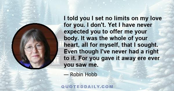 I told you I set no limits on my love for you. I don't. Yet I have never expected you to offer me your body. It was the whole of your heart, all for myself, that I sought. Even though I've never had a right to it. For