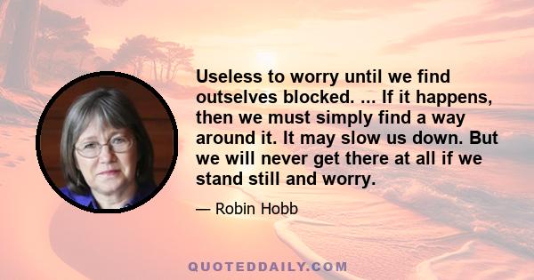 Useless to worry until we find outselves blocked. ... If it happens, then we must simply find a way around it. It may slow us down. But we will never get there at all if we stand still and worry.