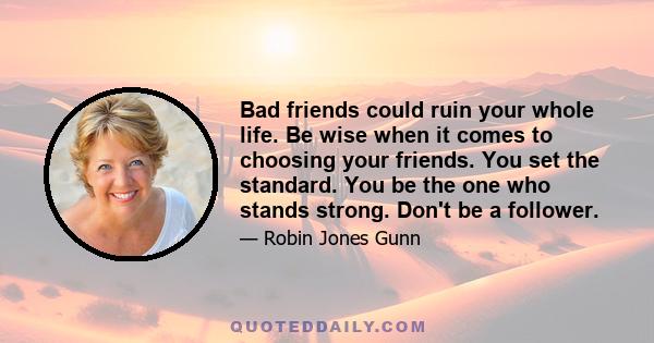 Bad friends could ruin your whole life. Be wise when it comes to choosing your friends. You set the standard. You be the one who stands strong. Don't be a follower.