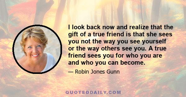 I look back now and realize that the gift of a true friend is that she sees you not the way you see yourself or the way others see you. A true friend sees you for who you are and who you can become.