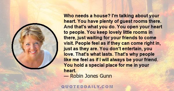 Who needs a house? I'm talking about your heart. You have plenty of guest rooms there. And that's what you do. You open your heart to people. You keep lovely little rooms in there, just waiting for your friends to come