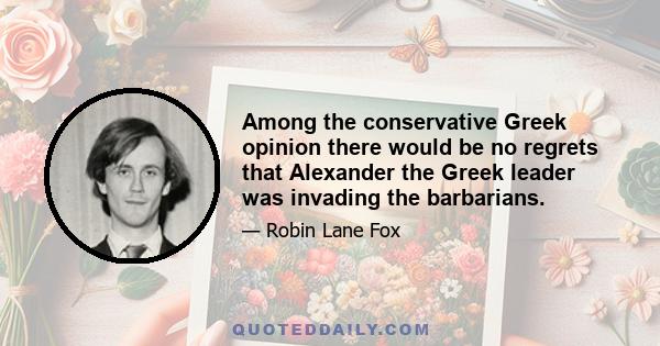 Among the conservative Greek opinion there would be no regrets that Alexander the Greek leader was invading the barbarians.