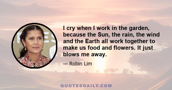 I cry when I work in the garden, because the Sun, the rain, the wind and the Earth all work together to make us food and flowers. It just blows me away.