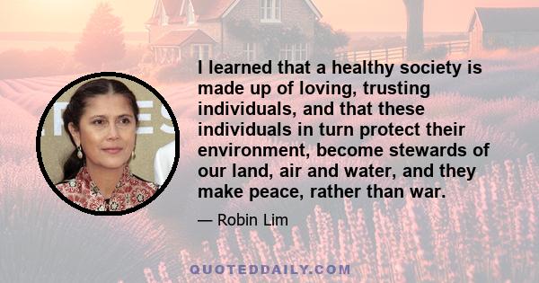 I learned that a healthy society is made up of loving, trusting individuals, and that these individuals in turn protect their environment, become stewards of our land, air and water, and they make peace, rather than war.