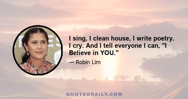 I sing, I clean house, I write poetry. I cry. And I tell everyone I can, I Believe in YOU.