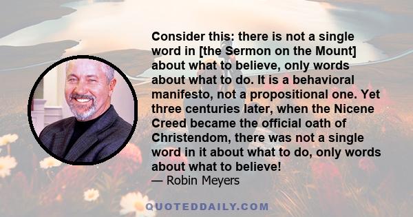 Consider this: there is not a single word in [the Sermon on the Mount] about what to believe, only words about what to do. It is a behavioral manifesto, not a propositional one. Yet three centuries later, when the