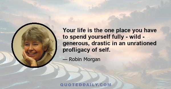 Your life is the one place you have to spend yourself fully - wild - generous, drastic in an unrationed profligacy of self.