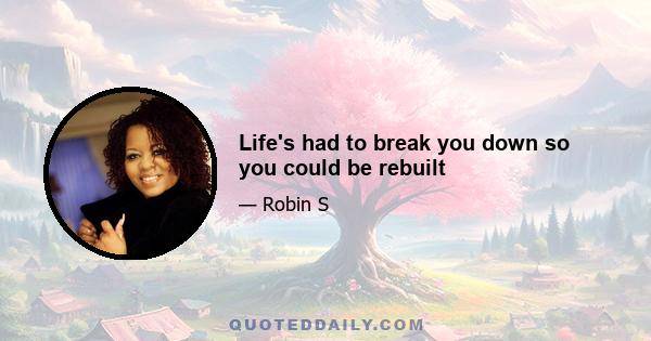 Life's had to break you down so you could be rebuilt