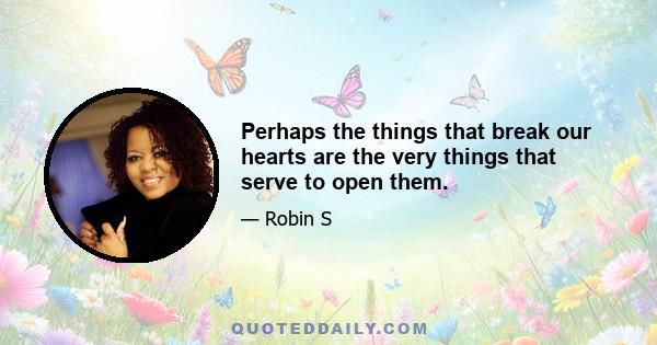 Perhaps the things that break our hearts are the very things that serve to open them.