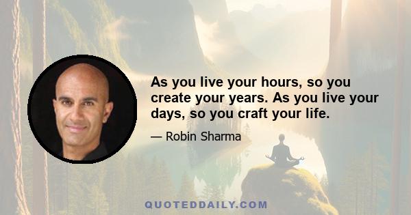 As you live your hours, so you create your years. As you live your days, so you craft your life.