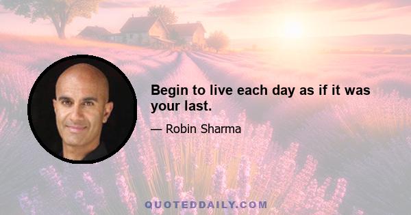 Begin to live each day as if it was your last.