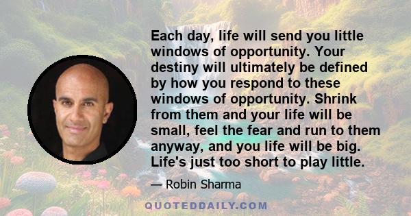 Each day, life will send you little windows of opportunity. Your destiny will ultimately be defined by how you respond to these windows of opportunity. Shrink from them and your life will be small, feel the fear and run 