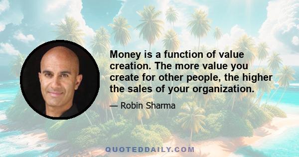 Money is a function of value creation. The more value you create for other people, the higher the sales of your organization.