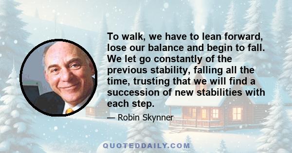 To walk, we have to lean forward, lose our balance and begin to fall. We let go constantly of the previous stability, falling all the time, trusting that we will find a succession of new stabilities with each step.