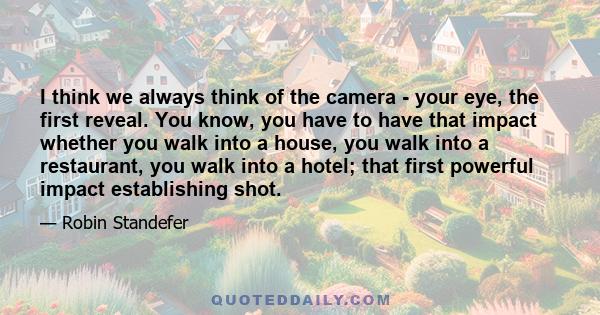 I think we always think of the camera - your eye, the first reveal. You know, you have to have that impact whether you walk into a house, you walk into a restaurant, you walk into a hotel; that first powerful impact