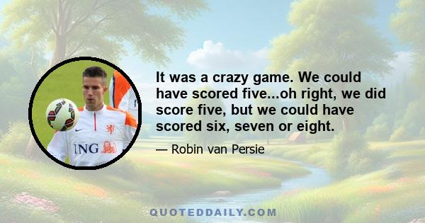 It was a crazy game. We could have scored five...oh right, we did score five, but we could have scored six, seven or eight.