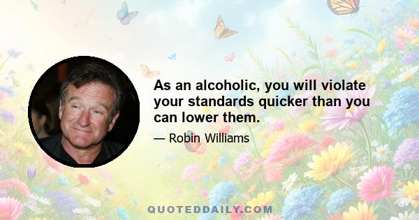 As an alcoholic, you will violate your standards quicker than you can lower them.