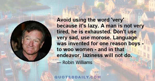 Avoid using the word 'very' because it's lazy. A man is not very tired, he is exhausted. Don't use very sad, use morose. Language was invented for one reason boys - to woo women - and in that endeavor, laziness will not 