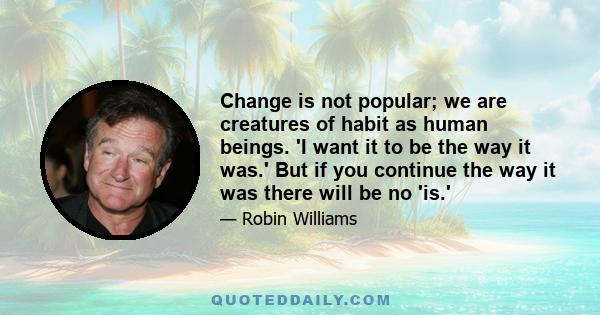 Change is not popular; we are creatures of habit as human beings. 'I want it to be the way it was.' But if you continue the way it was there will be no 'is.'