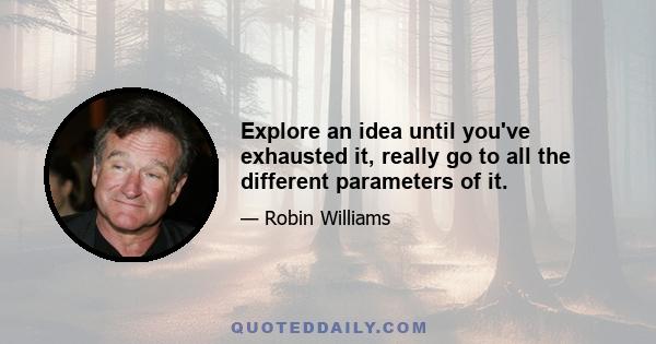 Explore an idea until you've exhausted it, really go to all the different parameters of it.