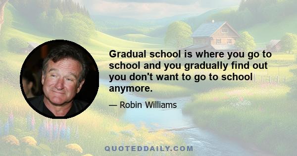 Gradual school is where you go to school and you gradually find out you don't want to go to school anymore.