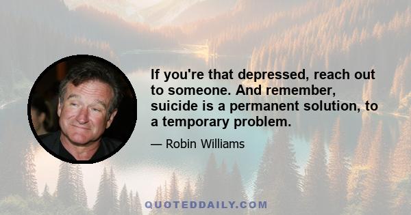 If you're that depressed, reach out to someone. And remember, suicide is a permanent solution, to a temporary problem.