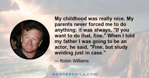 My childhood was really nice. My parents never forced me to do anything; it was always, If you want to do that, fine. When I told my father I was going to be an actor, he said, Fine, but study welding just in case.