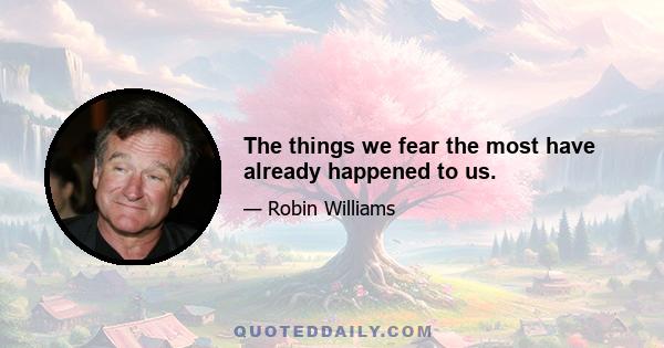 The things we fear the most have already happened to us.