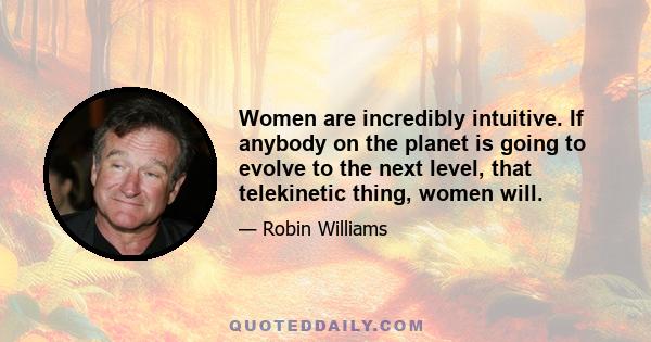Women are incredibly intuitive. If anybody on the planet is going to evolve to the next level, that telekinetic thing, women will.