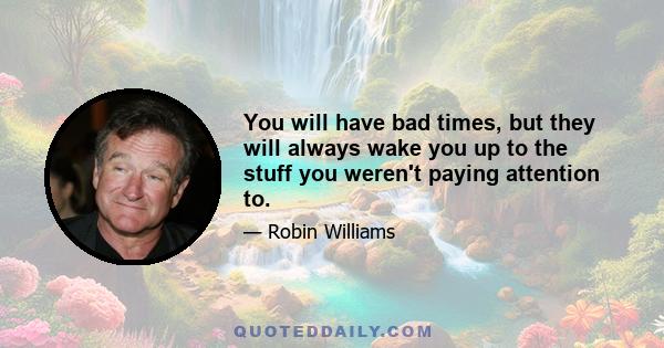 You will have bad times, but they will always wake you up to the stuff you weren't paying attention to.