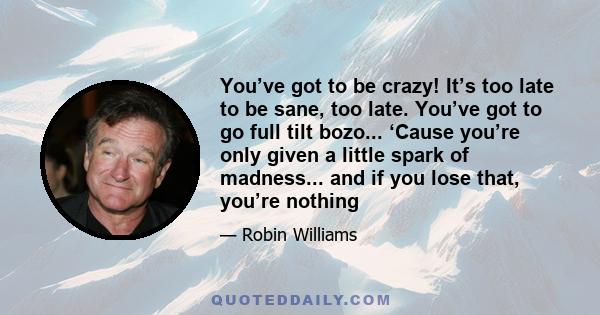 You’ve got to be crazy! It’s too late to be sane, too late. You’ve got to go full tilt bozo... ‘Cause you’re only given a little spark of madness... and if you lose that, you’re nothing