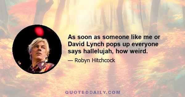 As soon as someone like me or David Lynch pops up everyone says hallelujah, how weird.