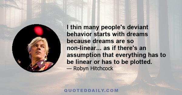 I thin many people's deviant behavior starts with dreams because dreams are so non-linear... as if there's an assumption that everything has to be linear or has to be plotted.