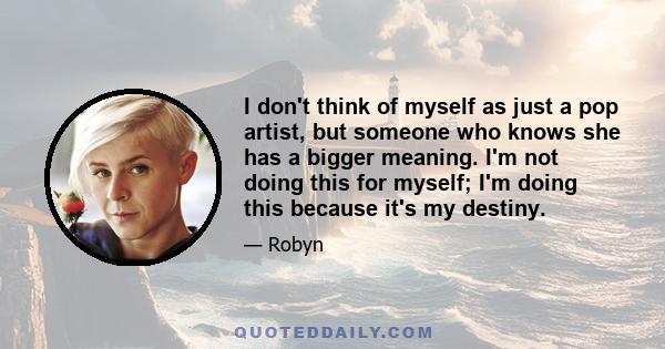 I don't think of myself as just a pop artist, but someone who knows she has a bigger meaning. I'm not doing this for myself; I'm doing this because it's my destiny.