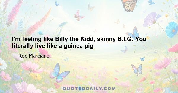 I'm feeling like Billy the Kidd, skinny B.I.G. You literally live like a guinea pig