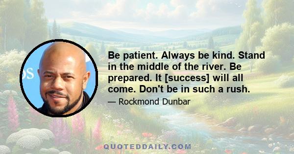 Be patient. Always be kind. Stand in the middle of the river. Be prepared. It [success] will all come. Don't be in such a rush.