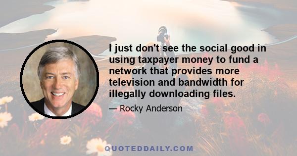 I just don't see the social good in using taxpayer money to fund a network that provides more television and bandwidth for illegally downloading files.