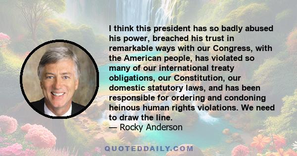 I think this president has so badly abused his power, breached his trust in remarkable ways with our Congress, with the American people, has violated so many of our international treaty obligations, our Constitution,