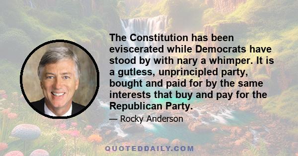 The Constitution has been eviscerated while Democrats have stood by with nary a whimper. It is a gutless, unprincipled party, bought and paid for by the same interests that buy and pay for the Republican Party.