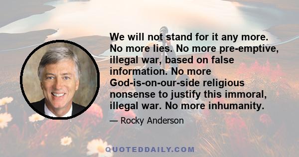 We will not stand for it any more. No more lies. No more pre-emptive, illegal war, based on false information. No more God-is-on-our-side religious nonsense to justify this immoral, illegal war. No more inhumanity.