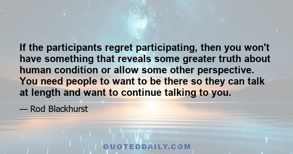 If the participants regret participating, then you won't have something that reveals some greater truth about human condition or allow some other perspective. You need people to want to be there so they can talk at