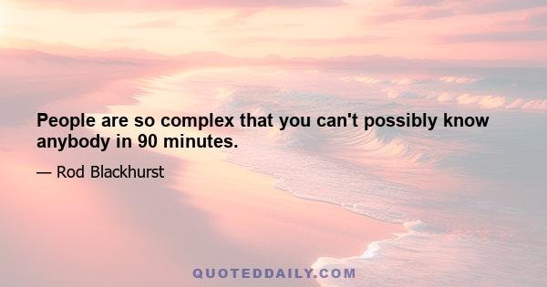 People are so complex that you can't possibly know anybody in 90 minutes.