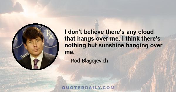 I don't believe there's any cloud that hangs over me. I think there's nothing but sunshine hanging over me.