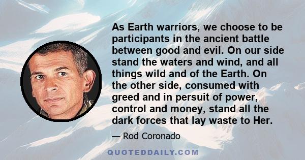 As Earth warriors, we choose to be participants in the ancient battle between good and evil. On our side stand the waters and wind, and all things wild and of the Earth. On the other side, consumed with greed and in