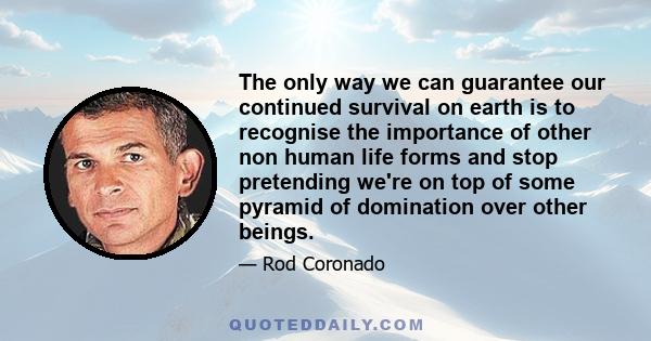 The only way we can guarantee our continued survival on earth is to recognise the importance of other non human life forms and stop pretending we're on top of some pyramid of domination over other beings.