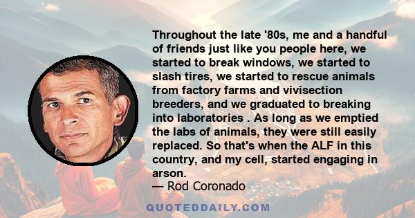 Throughout the late '80s, me and a handful of friends just like you people here, we started to break windows, we started to slash tires, we started to rescue animals from factory farms and vivisection breeders, and we