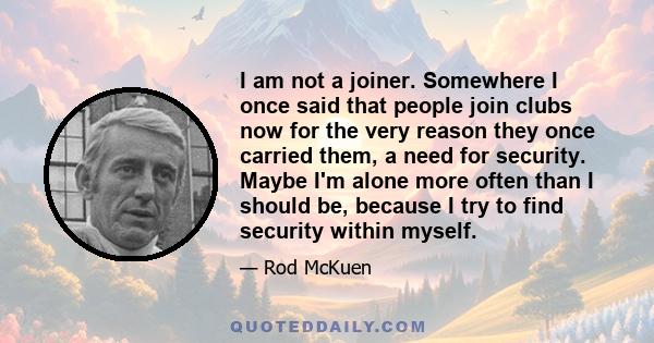 I am not a joiner. Somewhere I once said that people join clubs now for the very reason they once carried them, a need for security. Maybe I'm alone more often than I should be, because I try to find security within