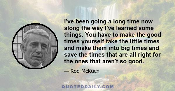 I've been going a long time now along the way I've learned some things. You have to make the good times yourself take the little times and make them into big times and save the times that are all right for the ones that 